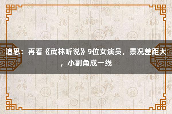 追思：再看《武林听说》9位女演员，景况差距大，小副角成一线