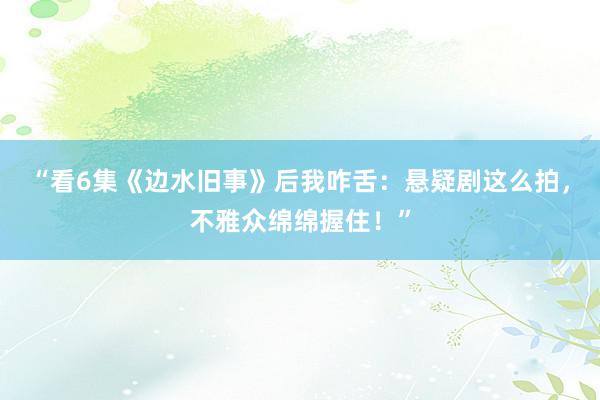 “看6集《边水旧事》后我咋舌：悬疑剧这么拍，不雅众绵绵握住！”