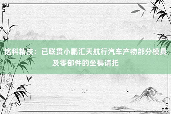 铭科精技：已联贯小鹏汇天航行汽车产物部分模具及零部件的坐褥请托