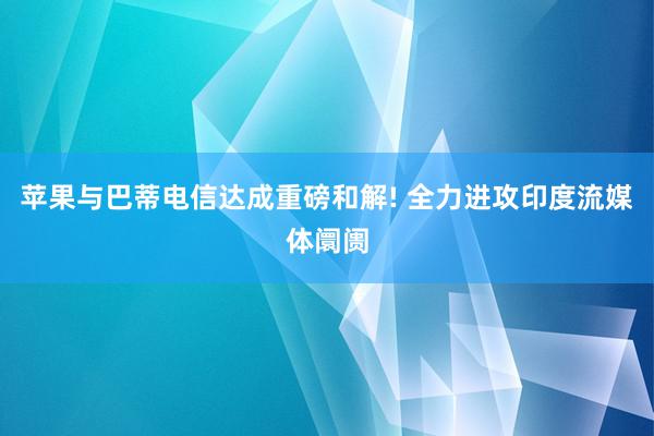 苹果与巴蒂电信达成重磅和解! 全力进攻印度流媒体阛阓