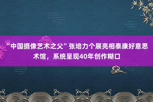 “中国摄像艺术之父”张培力个展亮相泰康好意思术馆，系统呈现40年创作糊口