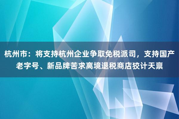 杭州市：将支持杭州企业争取免税派司，支持国产老字号、新品牌苦求离境退税商店狡计天禀