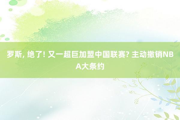 罗斯, 绝了! 又一超巨加盟中国联赛? 主动撤销NBA大条约