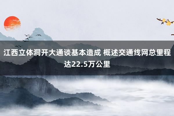 江西立体洞开大通谈基本造成 概述交通线网总里程达22.5万公里