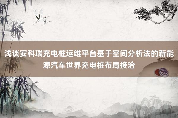 浅谈安科瑞充电桩运维平台基于空间分析法的新能源汽车世界充电桩布局接洽