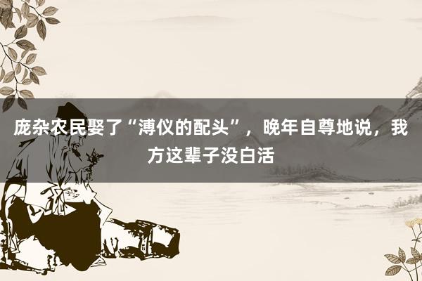 庞杂农民娶了“溥仪的配头”，晚年自尊地说，我方这辈子没白活